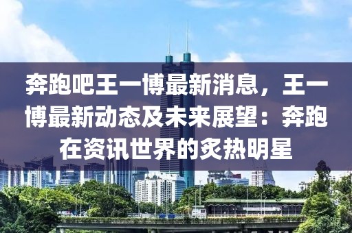 奔跑吧王一博最新消息，王一博最新動態(tài)及未來展望：奔跑在資訊世界的炙熱明星