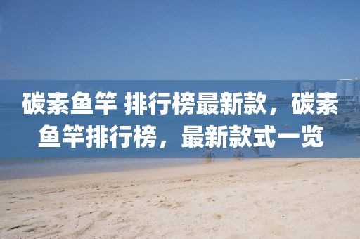 碳素魚竿 排行榜最新款，碳素魚竿排行榜，最新款式一覽
