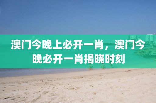澳門今晚上必開一肖，澳門今晚必開一肖揭曉時刻