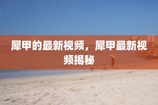 犀甲的最新視頻，犀甲最新視頻揭秘