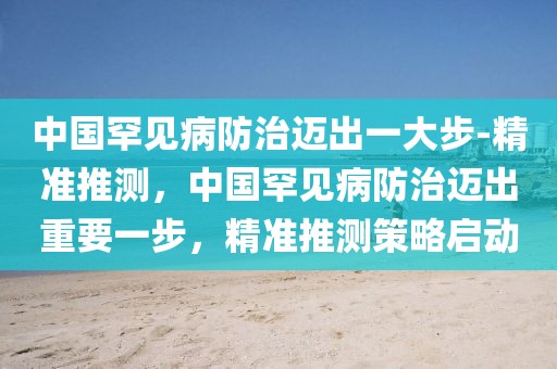 中國罕見病防治邁出一大步-精準(zhǔn)推測，中國罕見病防治邁出重要一步，精準(zhǔn)推測策略啟動