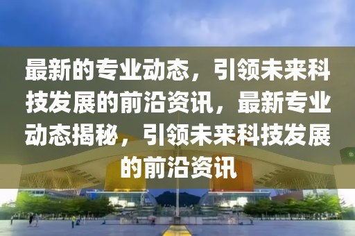 最新的專業(yè)動態(tài)，引領(lǐng)未來科技發(fā)展的前沿資訊，最新專業(yè)動態(tài)揭秘，引領(lǐng)未來科技發(fā)展的前沿資訊