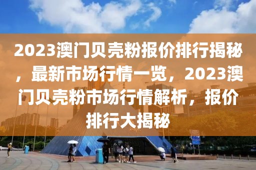2023澳門貝殼粉報價排行揭秘，最新市場行情一覽，2023澳門貝殼粉市場行情解析，報價排行大揭秘