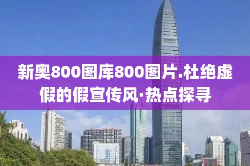 新奧800圖庫800圖片.杜絕虛假的假宣傳風(fēng)·熱點探尋
