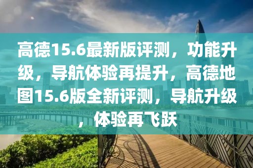 高德15.6最新版評測，功能升級，導航體驗再提升，高德地圖15.6版全新評測，導航升級，體驗再飛躍