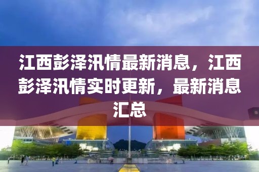 江西彭澤汛情最新消息，江西彭澤汛情實(shí)時(shí)更新，最新消息匯總