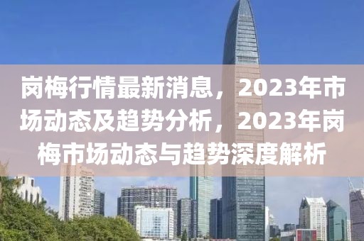 崗梅行情最新消息，2023年市場動態(tài)及趨勢分析，2023年崗梅市場動態(tài)與趨勢深度解析