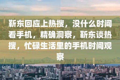 靳東回應上熱搜，沒什么時間看手機，精確洞察，靳東談熱搜，忙碌生活里的手機時間觀察