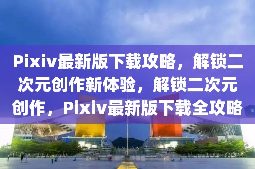 Pixiv最新版下載攻略，解鎖二次元創作新體驗，解鎖二次元創作，Pixiv最新版下載全攻略