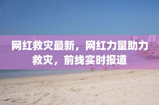 網(wǎng)紅救災(zāi)最新，網(wǎng)紅力量助力救災(zāi)，前線實時報道