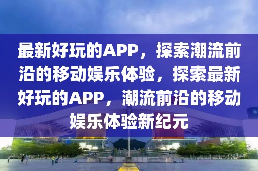 最新好玩的APP，探索潮流前沿的移動娛樂體驗，探索最新好玩的APP，潮流前沿的移動娛樂體驗新紀元