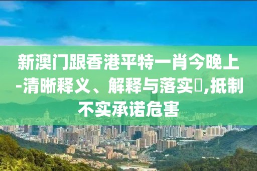 新澳門跟香港平特一肖今晚上-清晰釋義、解釋與落實?,抵制不實承諾危害