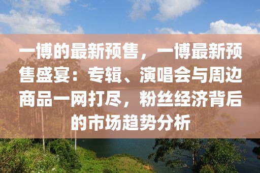 一博的最新預售，一博最新預售盛宴：專輯、演唱會與周邊商品一網打盡，粉絲經濟背后的市場趨勢分析