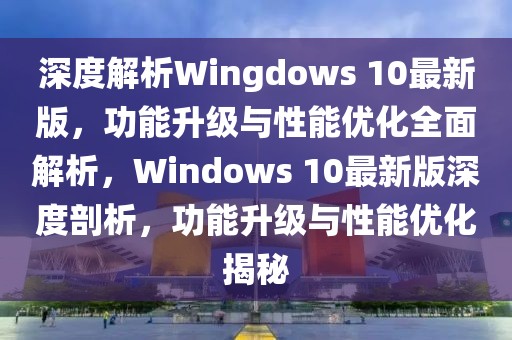 深度解析Wingdows 10最新版，功能升級與性能優化全面解析，Windows 10最新版深度剖析，功能升級與性能優化揭秘