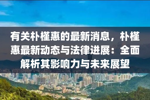 有關樸槿惠的最新消息，樸槿惠最新動態與法律進展：全面解析其影響力與未來展望