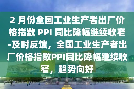 2 月份全國工業生產者出廠價格指數 PPI 同比降幅繼續收窄-及時反饋，全國工業生產者出廠價格指數PPI同比降幅繼續收窄，趨勢向好