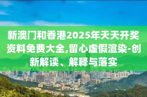 新澳門(mén)和香港2025年天天開(kāi)獎(jiǎng)資料免費(fèi)大全,留心虛假渲染-創(chuàng)新解讀、解釋與落實(shí)