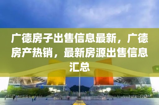 廣德房子出售信息最新，廣德房產熱銷，最新房源出售信息匯總