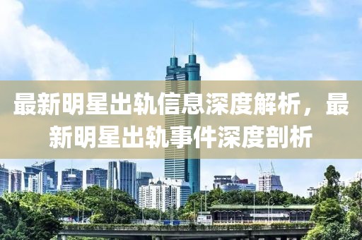 最新明星出軌信息深度解析，最新明星出軌事件深度剖析