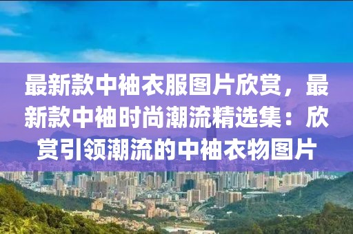 最新款中袖衣服圖片欣賞，最新款中袖時尚潮流精選集：欣賞引領潮流的中袖衣物圖片