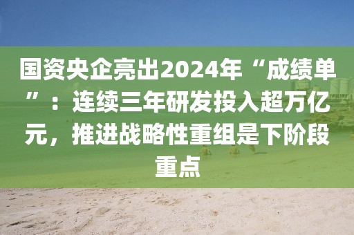 國資央企亮出2024年“成績單”：連續三年研發投入超萬億元，推進戰略性重組是下階段重點
