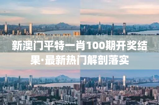 新澳門平特一肖100期開獎結果·最新熱門解剖落實