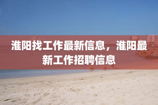 淮陽(yáng)找工作最新信息，淮陽(yáng)最新工作招聘信息