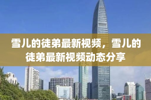雪兒的徒弟最新視頻，雪兒的徒弟最新視頻動(dòng)態(tài)分享