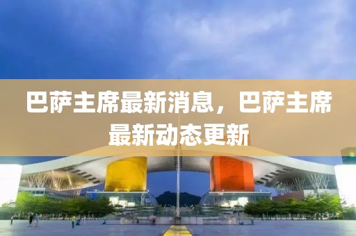 巴薩主席最新消息，巴薩主席最新動態更新