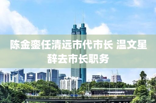 陳金鑾任清遠市代市長 溫文星辭去市長職務