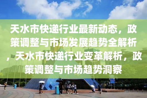 天水市快遞行業(yè)最新動態(tài)，政策調(diào)整與市場發(fā)展趨勢全解析，天水市快遞行業(yè)變革解析，政策調(diào)整與市場趨勢洞察