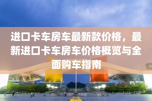 進口卡車房車最新款價格，最新進口卡車房車價格概覽與全面購車指南
