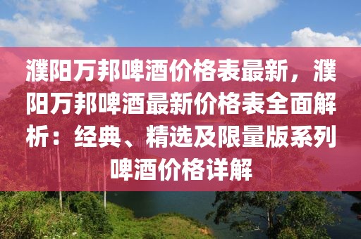 濮陽萬邦啤酒價格表最新，濮陽萬邦啤酒最新價格表全面解析：經典、精選及限量版系列啤酒價格詳解