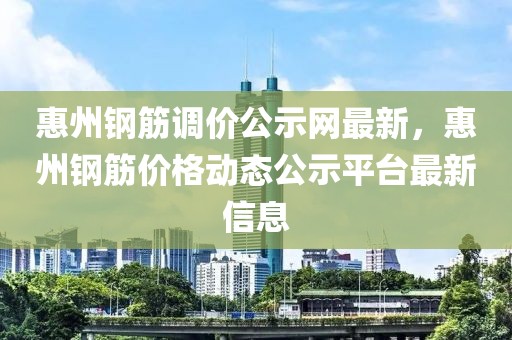 惠州鋼筋調(diào)價公示網(wǎng)最新，惠州鋼筋價格動態(tài)公示平臺最新信息