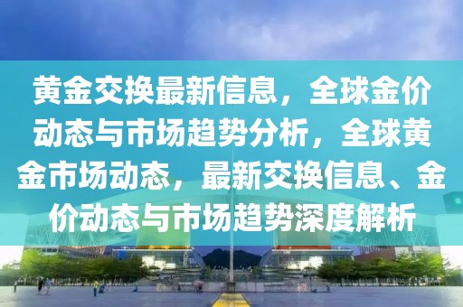 黃金交換最新信息，全球金價動態與市場趨勢分析，全球黃金市場動態，最新交換信息、金價動態與市場趨勢深度解析