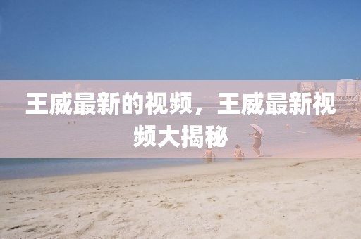 王威最新的視頻，王威最新視頻大揭秘