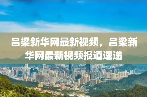 呂梁新華網最新視頻，呂梁新華網最新視頻報道速遞