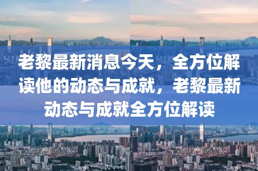 老黎最新消息今天，全方位解讀他的動態與成就，老黎最新動態與成就全方位解讀