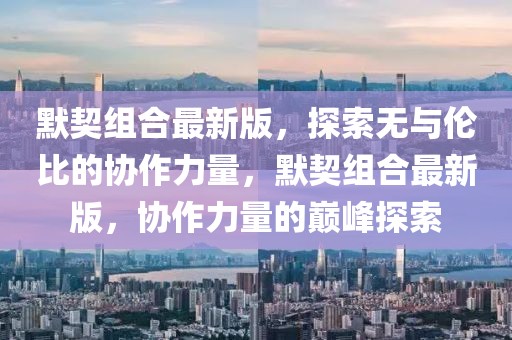 默契組合最新版，探索無(wú)與倫比的協(xié)作力量，默契組合最新版，協(xié)作力量的巔峰探索