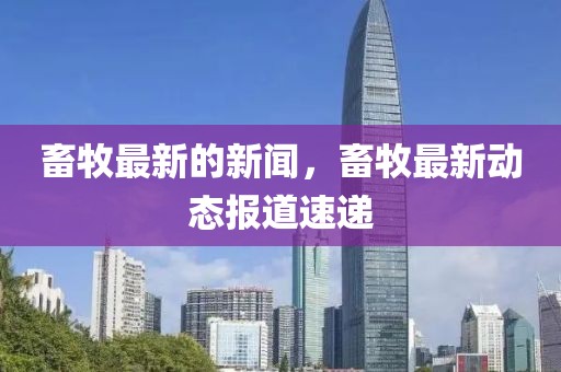 畜牧最新的新聞，畜牧最新動態報道速遞