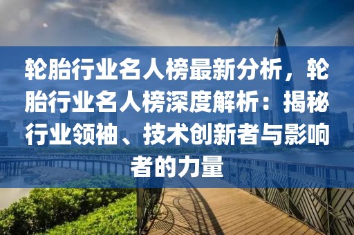 輪胎行業名人榜最新分析，輪胎行業名人榜深度解析：揭秘行業領袖、技術創新者與影響者的力量