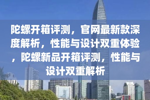 陀螺開箱評測，官網最新款深度解析，性能與設計雙重體驗，陀螺新品開箱評測，性能與設計雙重解析