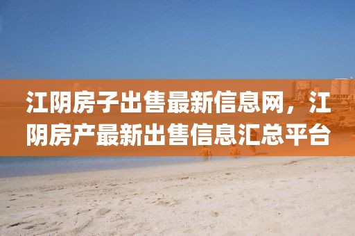 江陰房子出售最新信息網，江陰房產最新出售信息匯總平臺