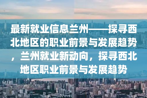 最新就業信息蘭州——探尋西北地區的職業前景與發展趨勢，蘭州就業新動向，探尋西北地區職業前景與發展趨勢