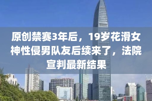 原創禁賽3年后，19歲花滑女神性侵男隊友后續來了，法院宣判最新結果