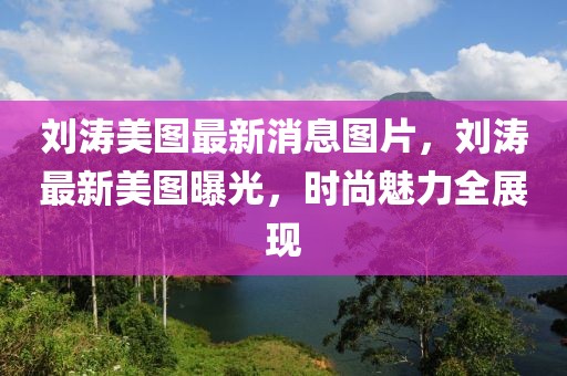劉濤美圖最新消息圖片，劉濤最新美圖曝光，時尚魅力全展現