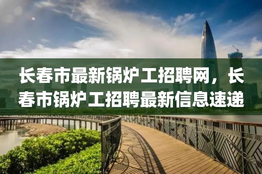長春市最新鍋爐工招聘網(wǎng)，長春市鍋爐工招聘最新信息速遞