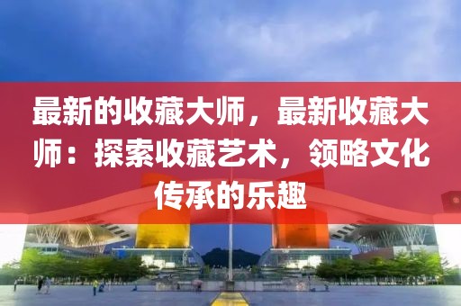 最新的收藏大師，最新收藏大師：探索收藏藝術(shù)，領(lǐng)略文化傳承的樂(lè)趣