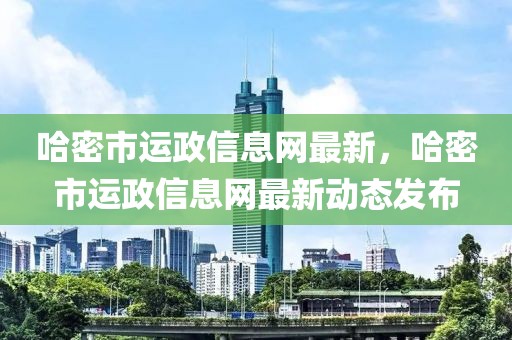 哈密市運(yùn)政信息網(wǎng)最新，哈密市運(yùn)政信息網(wǎng)最新動態(tài)發(fā)布