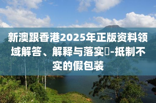 新澳跟香港2025年正版資料領(lǐng)域解答、解釋與落實(shí)?-抵制不實(shí)的假包裝